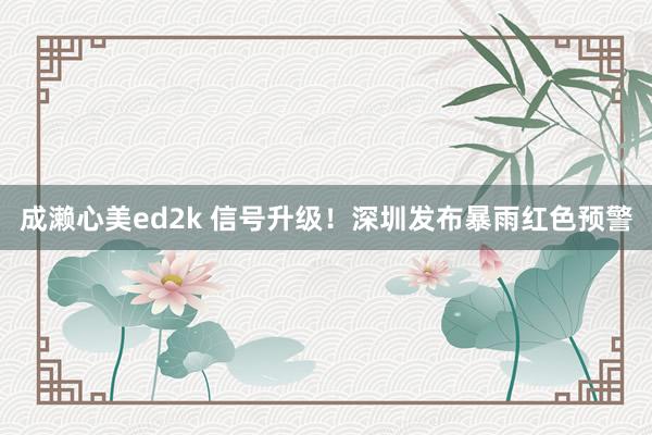 成濑心美ed2k 信号升级！深圳发布暴雨红色预警