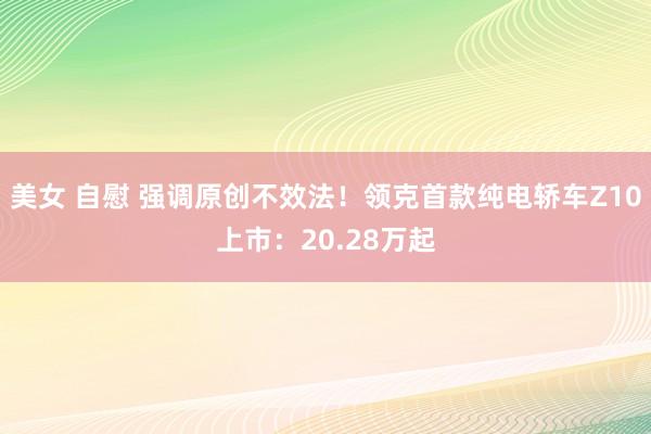 美女 自慰 强调原创不效法！领克首款纯电轿车Z10上市：20.28万起