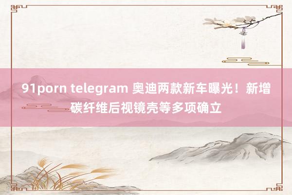 91porn telegram 奥迪两款新车曝光！新增碳纤维后视镜壳等多项确立