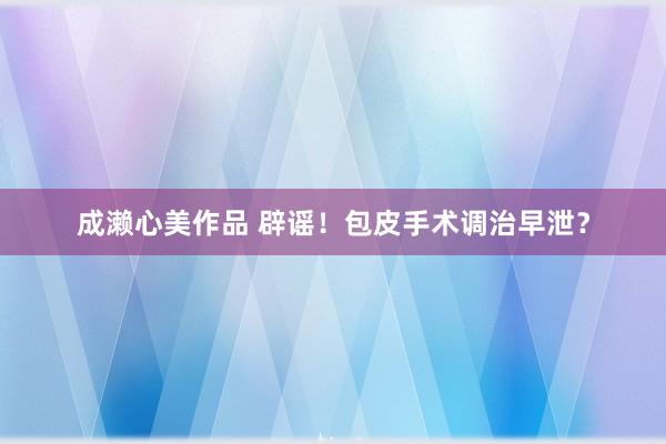 成濑心美作品 辟谣！包皮手术调治早泄？