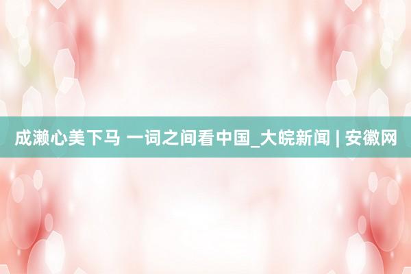 成濑心美下马 一词之间看中国_大皖新闻 | 安徽网