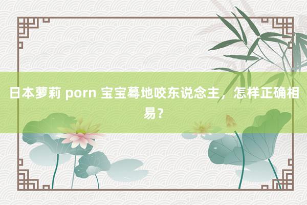 日本萝莉 porn 宝宝蓦地咬东说念主，怎样正确相易？