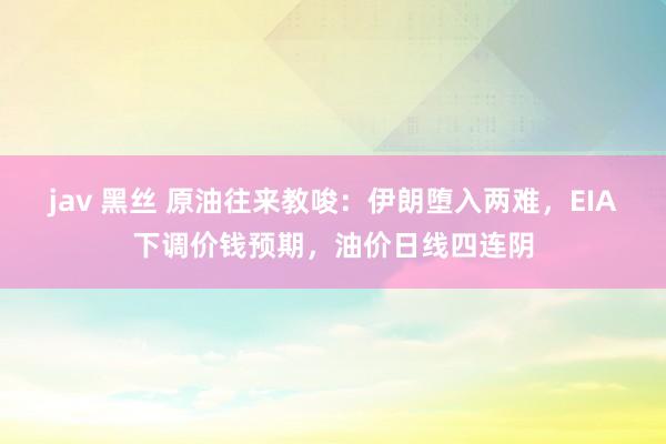jav 黑丝 原油往来教唆：伊朗堕入两难，EIA下调价钱预期，油价日线四连阴