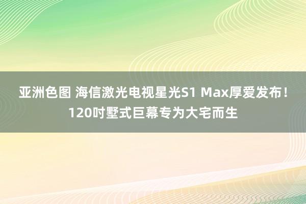 亚洲色图 海信激光电视星光S1 Max厚爱发布！120吋墅式巨幕专为大宅而生