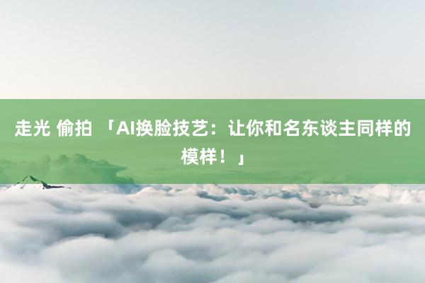 走光 偷拍 「AI换脸技艺：让你和名东谈主同样的模样！」