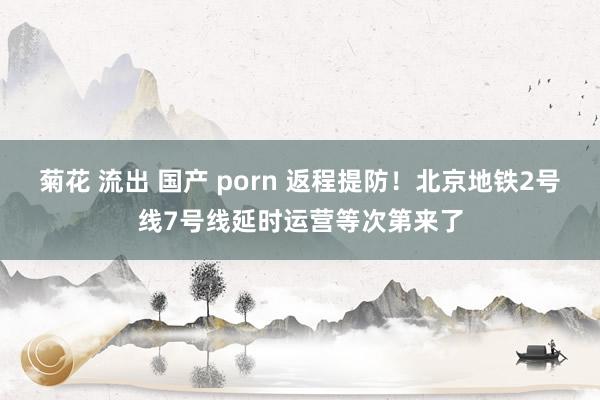 菊花 流出 国产 porn 返程提防！北京地铁2号线7号线延时运营等次第来了
