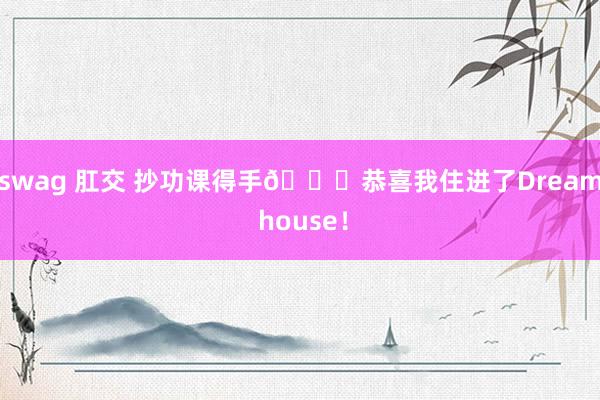 swag 肛交 抄功课得手🎊恭喜我住进了Dream house!