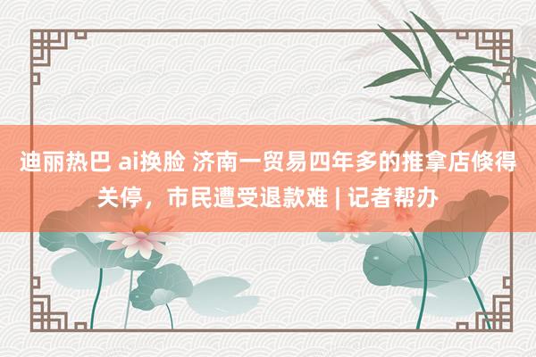 迪丽热巴 ai换脸 济南一贸易四年多的推拿店倏得关停，市民遭受退款难 | 记者帮办
