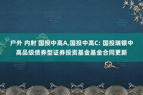 户外 内射 国投中高A，国投中高C: 国投瑞银中高品级债券型证券投资基金基金合同更新
