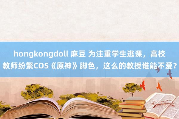 hongkongdoll 麻豆 为注重学生逃课，高校教师纷繁COS《原神》脚色，这么的教授谁能不爱？