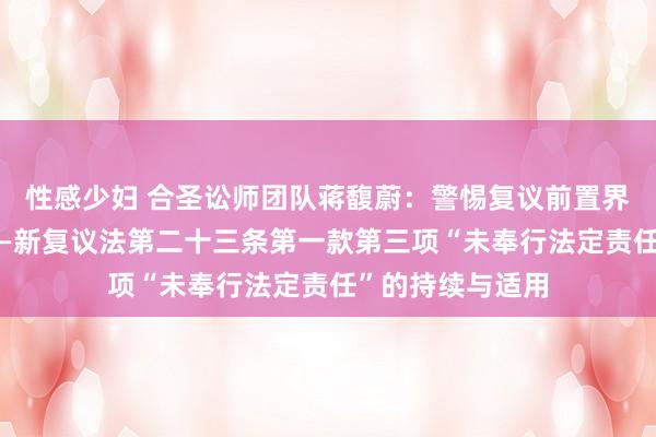 性感少妇 合圣讼师团队蒋馥蔚：警惕复议前置界限的不当扩大——新复议法第二十三条第一款第三项“未奉行法定责任”的持续与适用