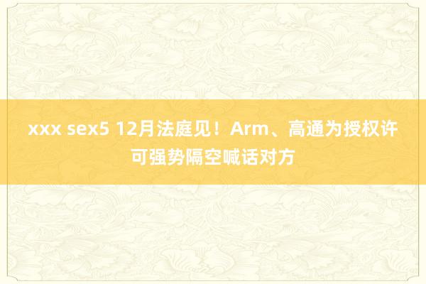 xxx sex5 12月法庭见！Arm、高通为授权许可强势隔空喊话对方