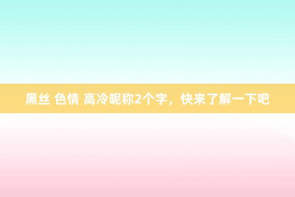 黑丝 色情 高冷昵称2个字，快来了解一下吧