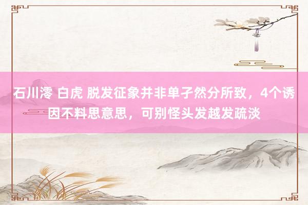 石川澪 白虎 脱发征象并非单孑然分所致，4个诱因不料思意思，可别怪头发越发疏淡