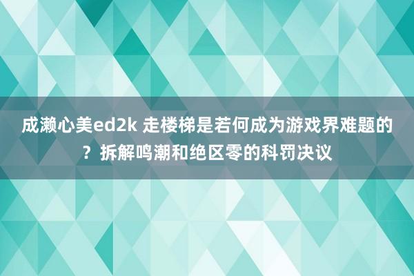 成濑心美ed2k 走楼梯是若何成为游戏界难题的？拆解鸣潮和绝区零的科罚决议