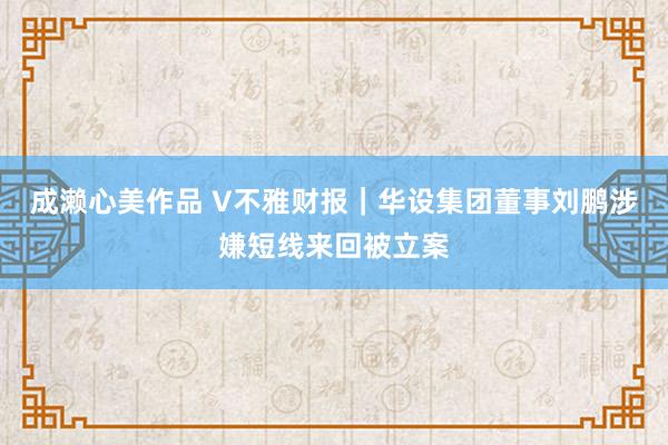 成濑心美作品 V不雅财报｜华设集团董事刘鹏涉嫌短线来回被立案