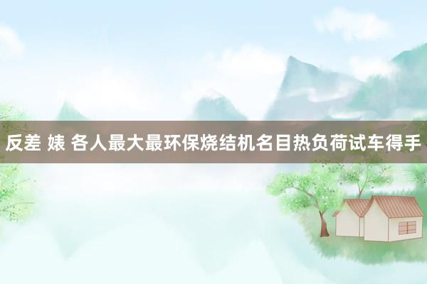 反差 婊 各人最大最环保烧结机名目热负荷试车得手
