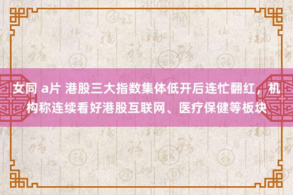 女同 a片 港股三大指数集体低开后连忙翻红，机构称连续看好港股互联网、医疗保健等板块