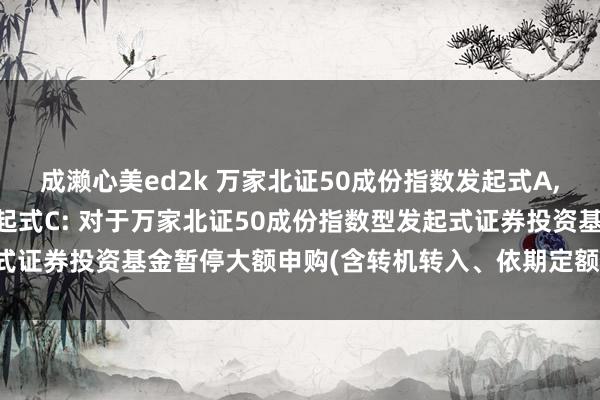 成濑心美ed2k 万家北证50成份指数发起式A,万家北证50成份指数发起式C: 对于万家北证50成份指数型发起式证券投资基金暂停大额申购(含转机转入、依期定额投资业务)的公告