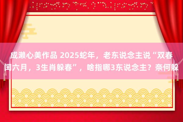 成濑心美作品 2025蛇年，老东说念主说“双春闰六月，3生肖躲春”，啥指哪3东说念主？奈何躲