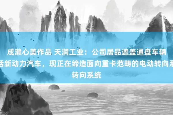 成濑心美作品 天润工业：公司居品遮盖通盘车辆包括新动力汽车，现正在缔造面向重卡范畴的电动转向系统