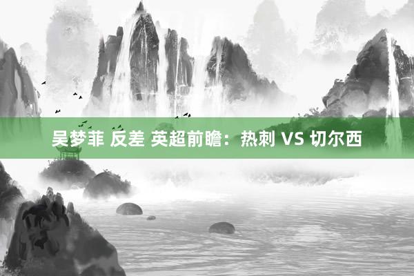 吴梦菲 反差 英超前瞻:热刺 VS 切尔西