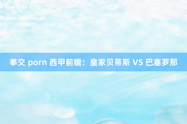 拳交 porn 西甲前瞻:皇家贝蒂斯 VS 巴塞罗那