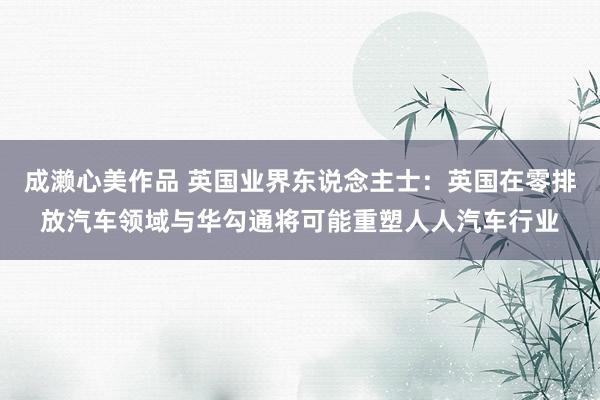 成濑心美作品 英国业界东说念主士：英国在零排放汽车领域与华勾通将可能重塑人人汽车行业