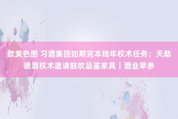 欧美色图 习酒集团如期完本钱年权术任务；天助德酒权术邀请鼓吹品鉴家具丨酒业早参