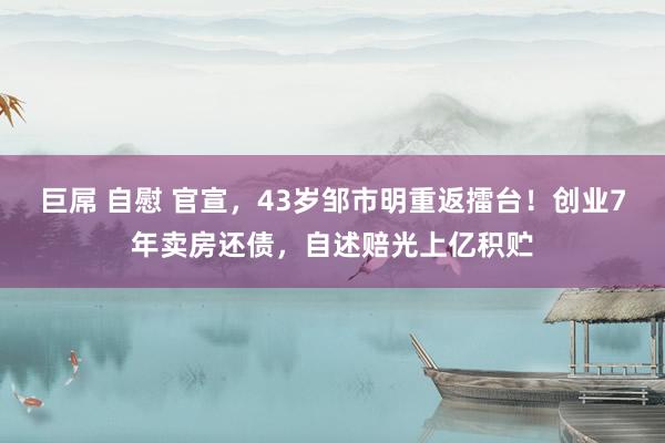 巨屌 自慰 官宣，43岁邹市明重返擂台！创业7年卖房还债，自述赔光上亿积贮