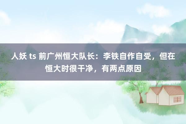 人妖 ts 前广州恒大队长:李铁自作自受,但在恒大时很干净,有两点原因