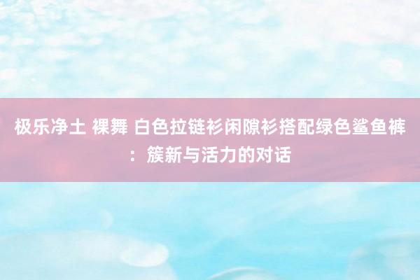 极乐净土 裸舞 白色拉链衫闲隙衫搭配绿色鲨鱼裤：簇新与活力的对话