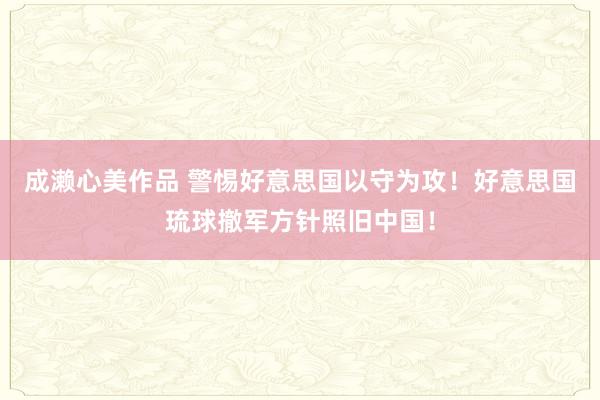 成濑心美作品 警惕好意思国以守为攻！好意思国琉球撤军方针照旧中国！