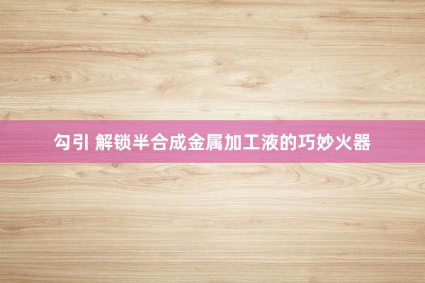 勾引 解锁半合成金属加工液的巧妙火器