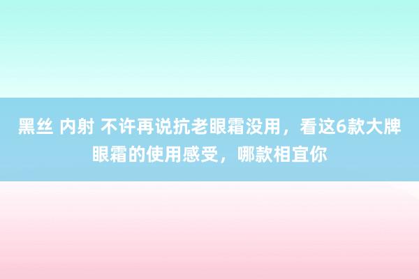 黑丝 内射 不许再说抗老眼霜没用，看这6款大牌眼霜的使用感受，哪款相宜你
