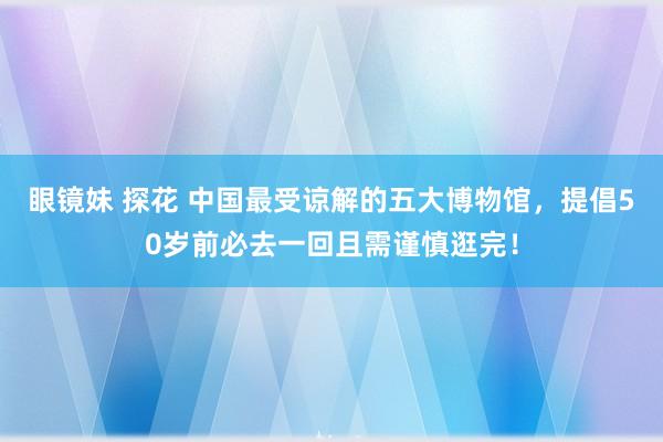 眼镜妹 探花 中国最受谅解的五大博物馆，提倡50岁前必去一回且需谨慎逛完！