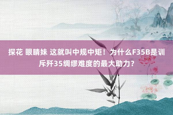 探花 眼睛妹 这就叫中规中矩！为什么F35B是训斥歼35绸缪难度的最大助力？