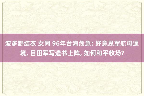 波多野结衣 女同 96年台海危急: 好意思军航母逼境， 目田军写遗书上阵， 如何和平收场?