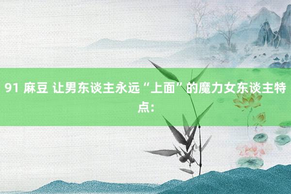 91 麻豆 让男东谈主永远“上面”的魔力女东谈主特点: