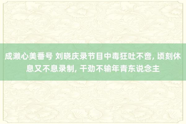 成濑心美番号 刘晓庆录节目中毒狂吐不啻， 顷刻休息又不息录制， 干劲不输年青东说念主