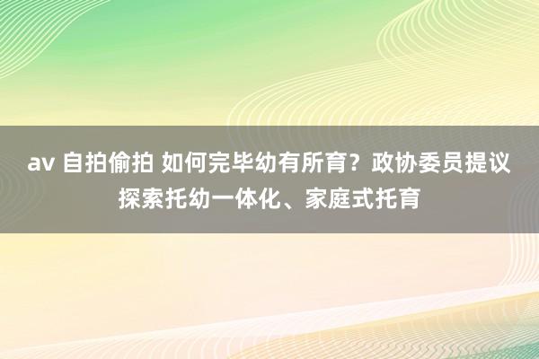 av 自拍偷拍 如何完毕幼有所育？政协委员提议探索托幼一体化、家庭式托育