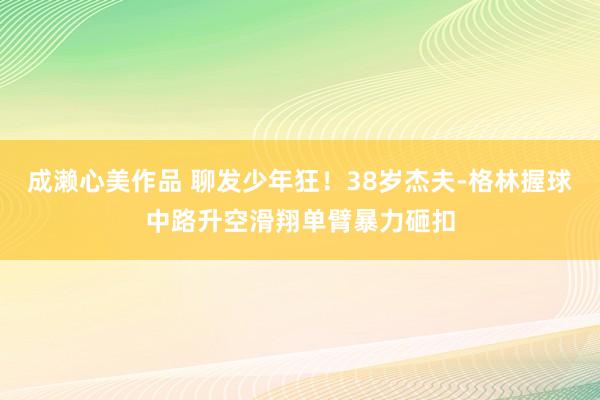 成濑心美作品 聊发少年狂！38岁杰夫-格林握球中路升空滑翔单臂暴力砸扣