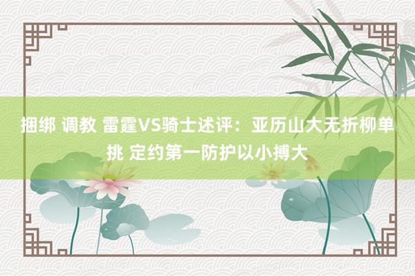 捆绑 调教 雷霆VS骑士述评：亚历山大无折柳单挑 定约第一防护以小搏大