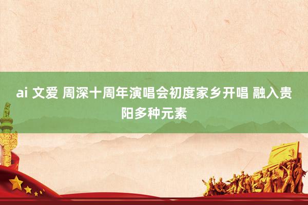 ai 文爱 周深十周年演唱会初度家乡开唱 融入贵阳多种元素