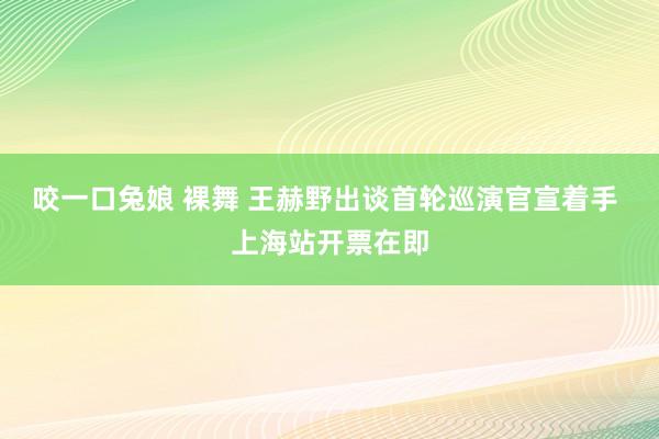 咬一口兔娘 裸舞 王赫野出谈首轮巡演官宣着手 上海站开票在即