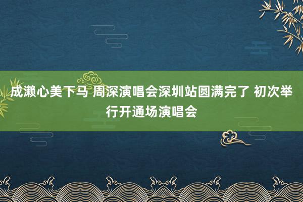 成濑心美下马 周深演唱会深圳站圆满完了 初次举行开通场演唱会