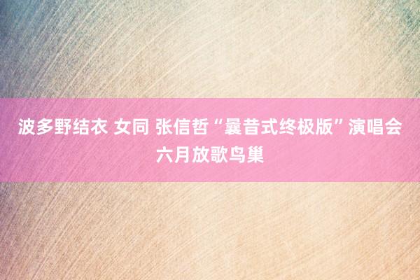 波多野结衣 女同 张信哲“曩昔式终极版”演唱会六月放歌鸟巢