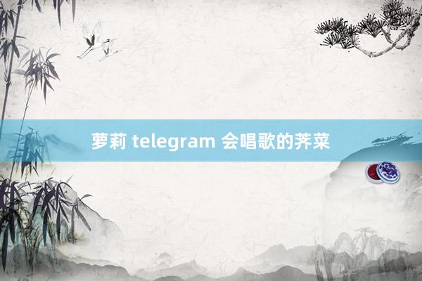 萝莉 telegram 会唱歌的荠菜