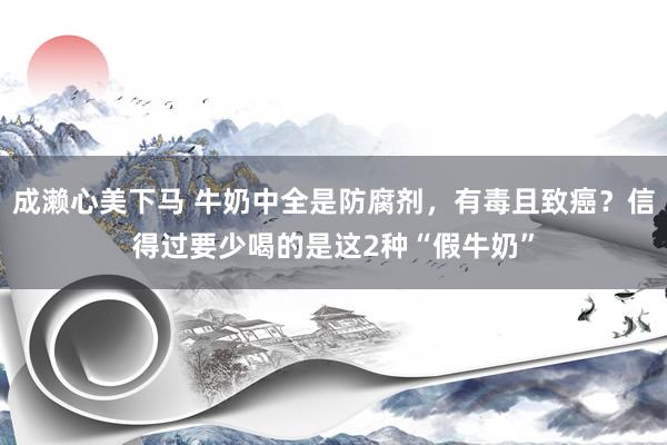 成濑心美下马 牛奶中全是防腐剂，有毒且致癌？信得过要少喝的是这2种“假牛奶”