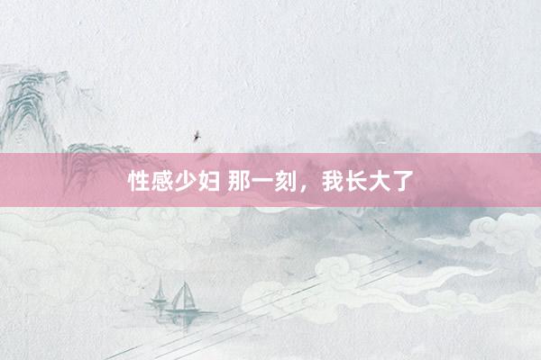 性感少妇 那一刻，我长大了